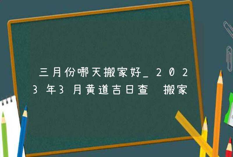 三月份哪天搬家好_2023年3月黄道吉日查询搬家,第1张