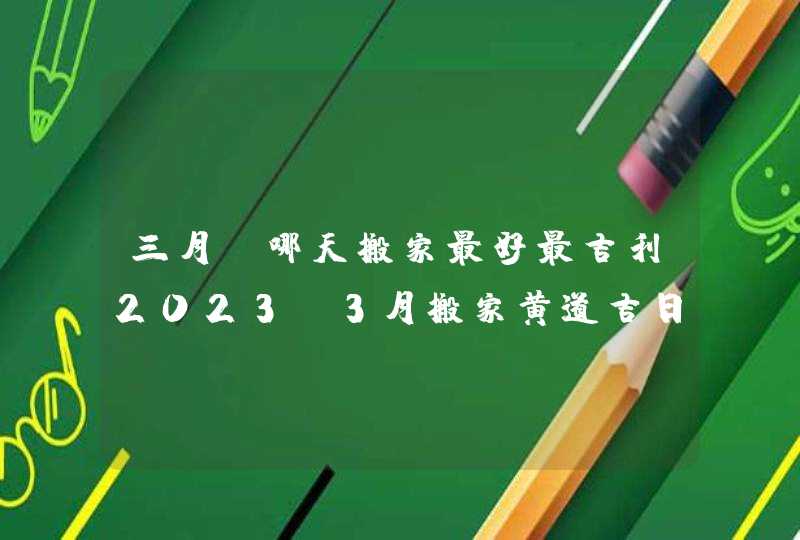 三月份哪天搬家最好最吉利2023_3月搬家黄道吉日查询2023年,第1张