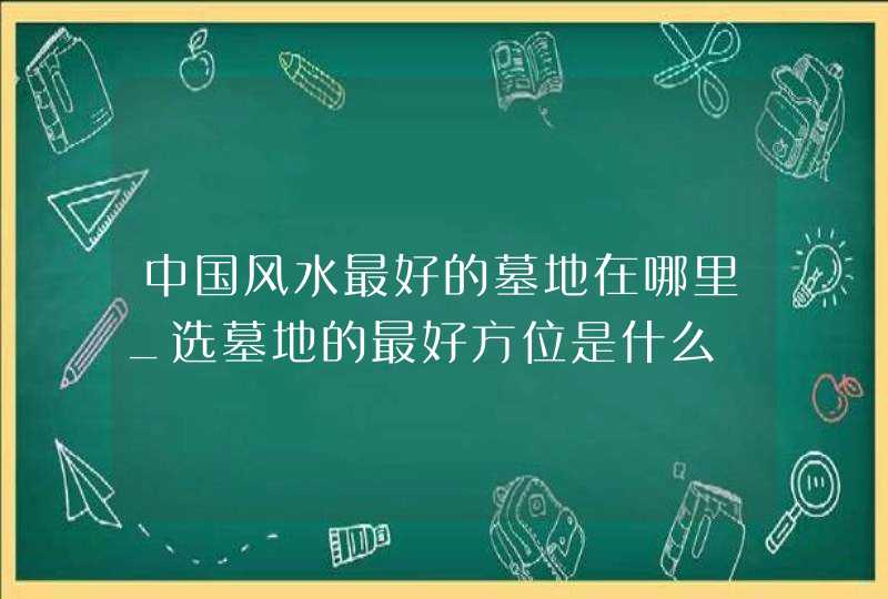 中国风水最好的墓地在哪里_选墓地的最好方位是什么,第1张