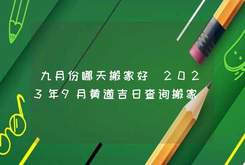 九月份哪天搬家好_2023年9月黄道吉日查询搬家,第1张