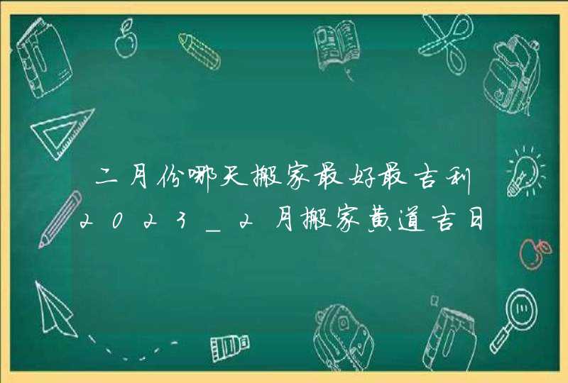 二月份哪天搬家最好最吉利2023_2月搬家黄道吉日查询2023年,第1张