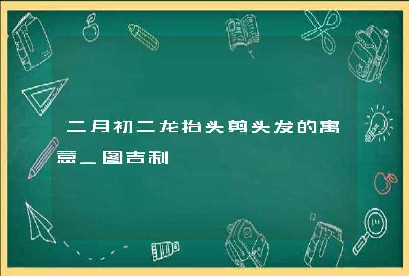 二月初二龙抬头剪头发的寓意_图吉利,第1张