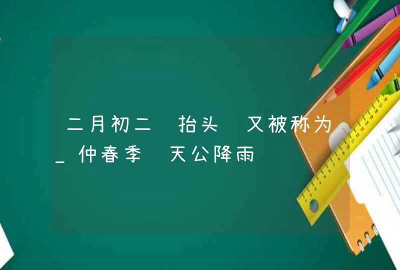 二月初二龙抬头节又被称为_仲春季节天公降雨,第1张