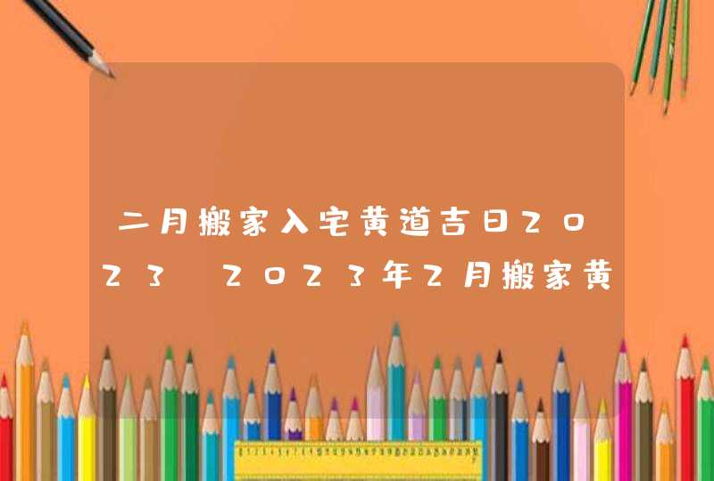 二月搬家入宅黄道吉日2023_2023年2月搬家黄道吉日一览表,第1张