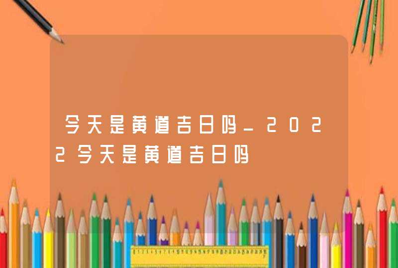 今天是黄道吉日吗_2022今天是黄道吉日吗,第1张