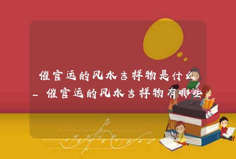 催官运的风水吉祥物是什么_催官运的风水吉祥物有哪些,第1张