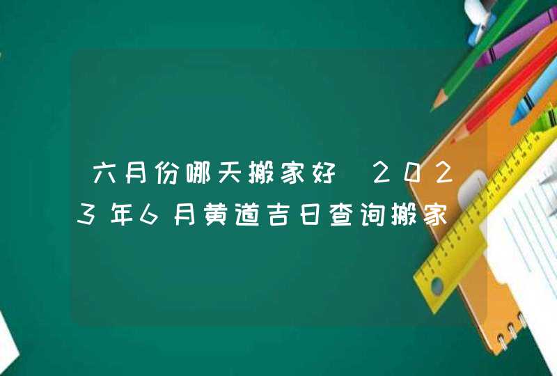 六月份哪天搬家好_2023年6月黄道吉日查询搬家,第1张