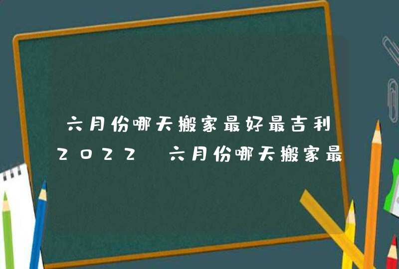 六月份哪天搬家最好最吉利2022_六月份哪天搬家最好最吉利老黄历,第1张