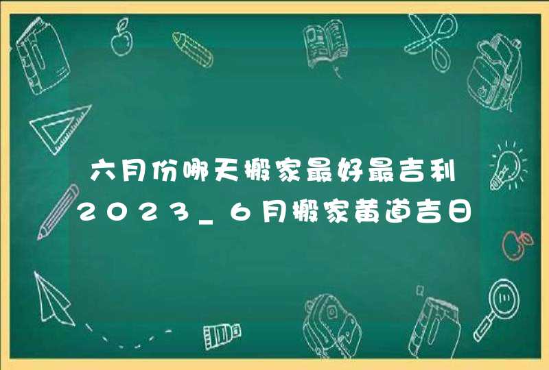 六月份哪天搬家最好最吉利2023_6月搬家黄道吉日查询2023年,第1张