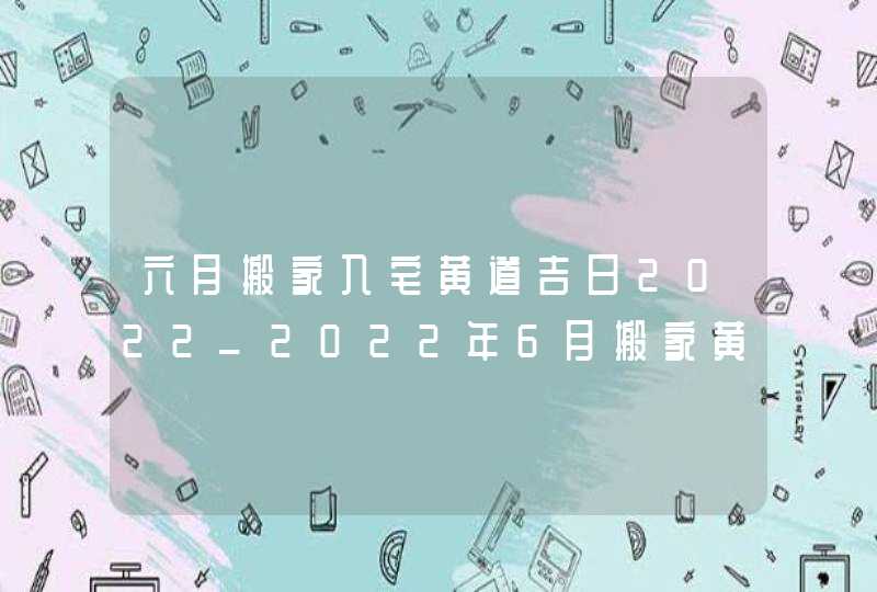 六月搬家入宅黄道吉日2022_2022年6月搬家黄道吉日一览表,第1张