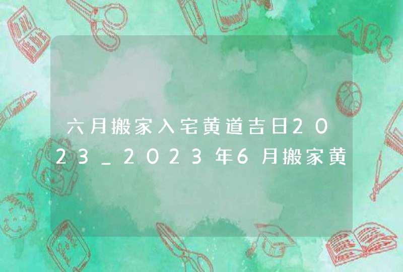 六月搬家入宅黄道吉日2023_2023年6月搬家黄道吉日一览表,第1张