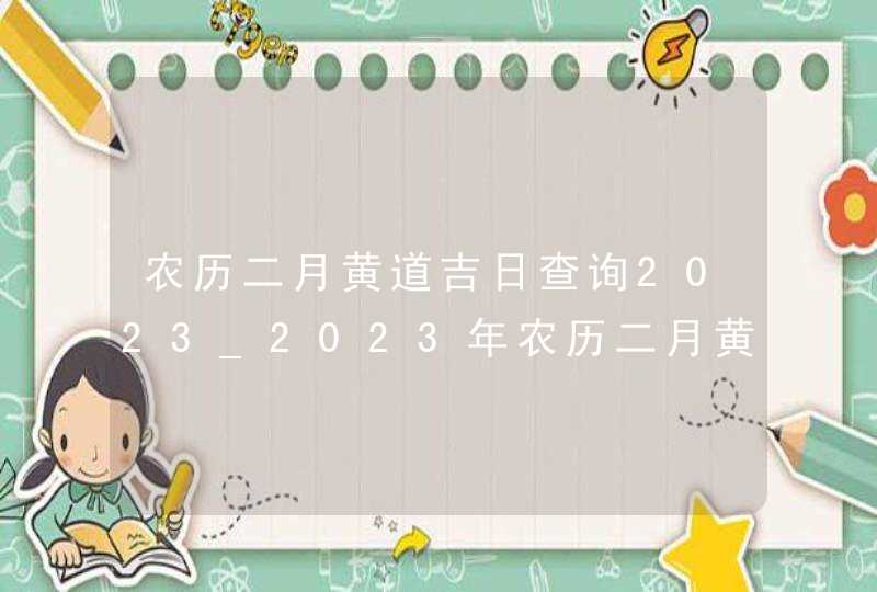 农历二月黄道吉日查询2023_2023年农历二月黄道吉日查询,第1张