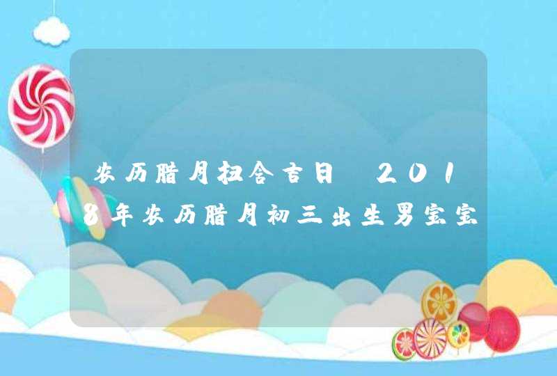 农历腊月扫舍吉日,2018年农历腊月初三出生男宝宝命运好吗,这天是吉日吗？,第1张