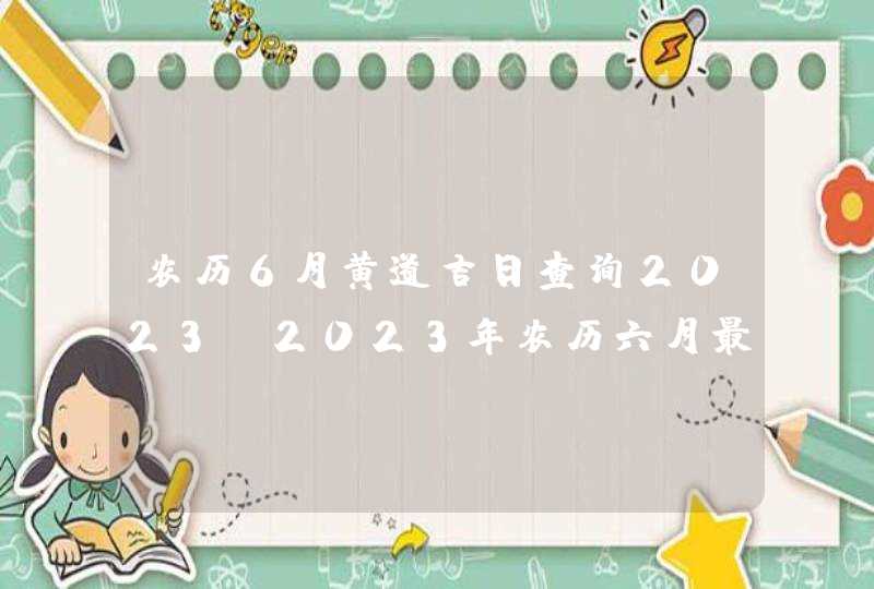 农历6月黄道吉日查询2023_2023年农历六月最吉利的日子,第1张