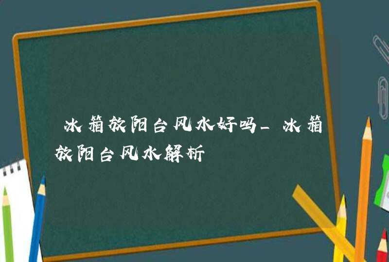 冰箱放阳台风水好吗_冰箱放阳台风水解析,第1张