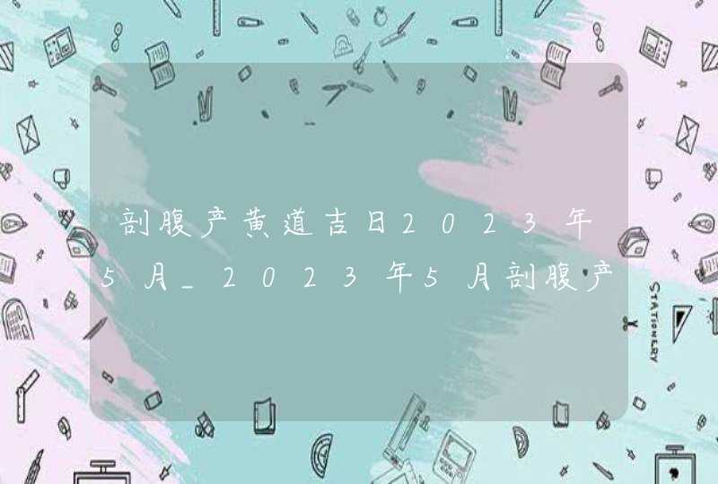 剖腹产黄道吉日2023年5月_2023年5月剖腹产最吉利的日子,第1张