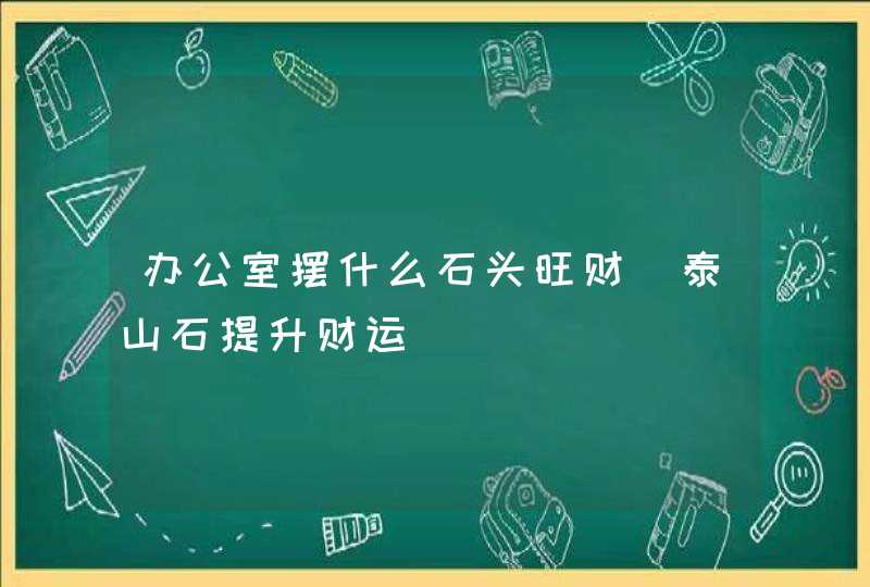 办公室摆什么石头旺财_泰山石提升财运,第1张