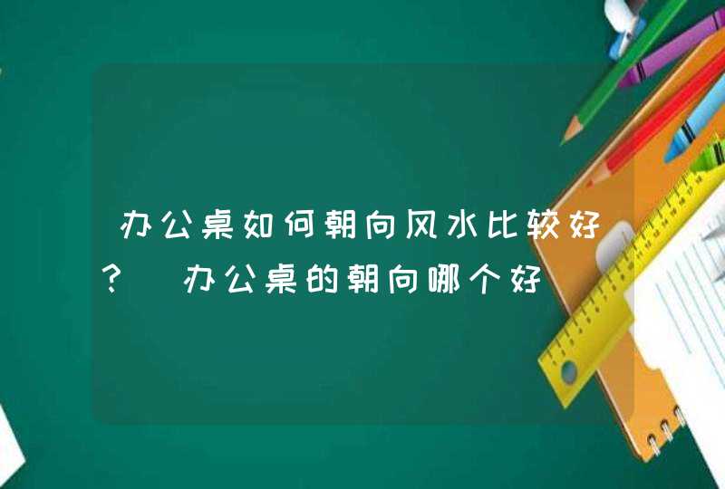 办公桌如何朝向风水比较好？_办公桌的朝向哪个好,第1张