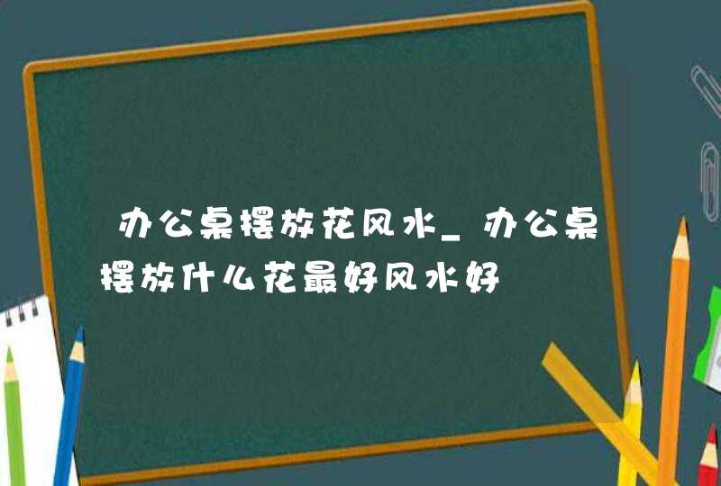 办公桌摆放花风水_办公桌摆放什么花最好风水好,第1张