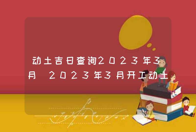 动土吉日查询2023年3月_2023年3月开工动土吉日查询,第1张