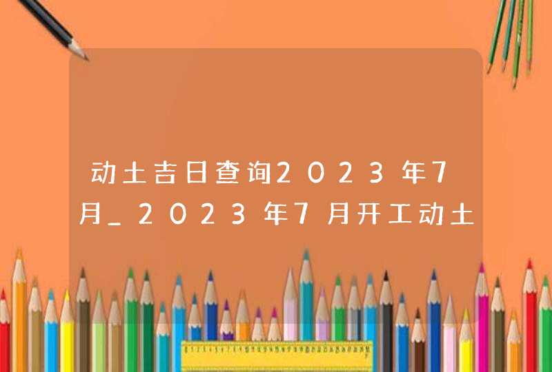 动土吉日查询2023年7月_2023年7月开工动土吉日查询,第1张