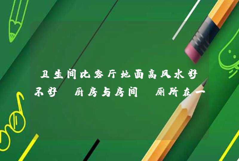 卫生间比客厅地面高风水好不好,厨房与房间,厕所在一个水平面但高于客厅好吗,第1张