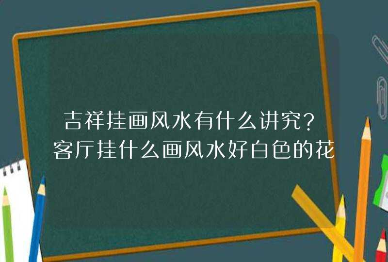 吉祥挂画风水有什么讲究?客厅挂什么画风水好白色的花好么,第1张