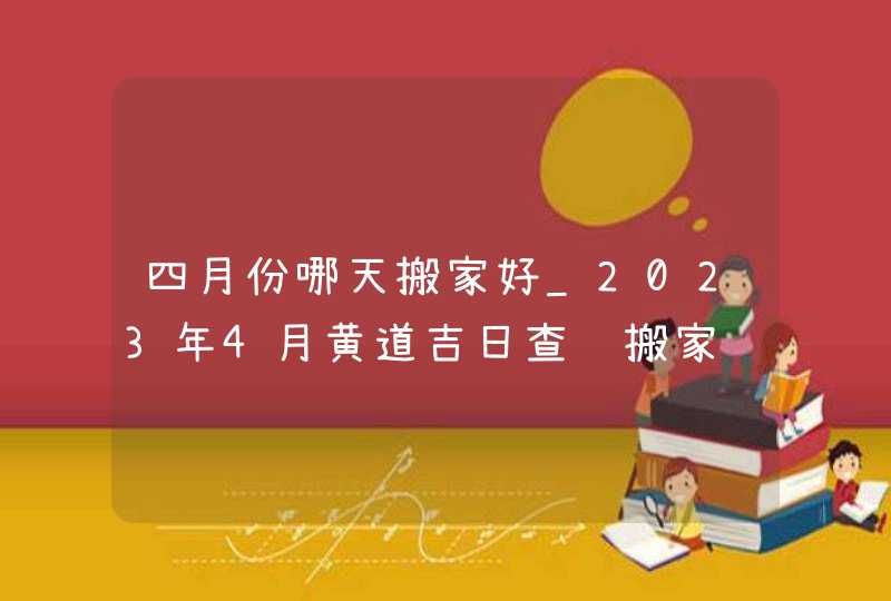 四月份哪天搬家好_2023年4月黄道吉日查询搬家,第1张