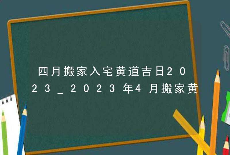 四月搬家入宅黄道吉日2023_2023年4月搬家黄道吉日一览表,第1张