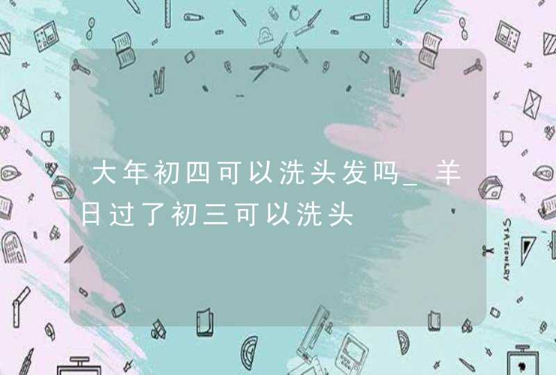 大年初四可以洗头发吗_羊日过了初三可以洗头,第1张