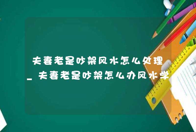 夫妻老是吵架风水怎么处理_夫妻老是吵架怎么办风水学,第1张