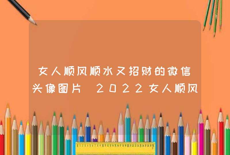 女人顺风顺水又招财的微信头像图片_2022女人顺风顺水又招财的微信头像,第1张