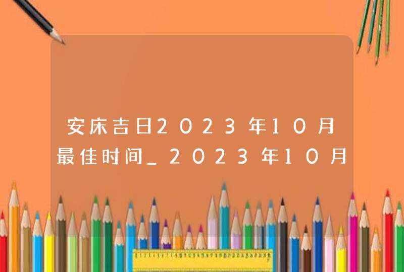 安床吉日2023年10月最佳时间_2023年10月安床吉日查询,第1张