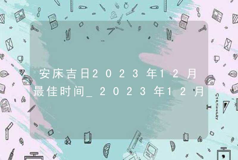 安床吉日2023年12月最佳时间_2023年12月安床吉日查询,第1张