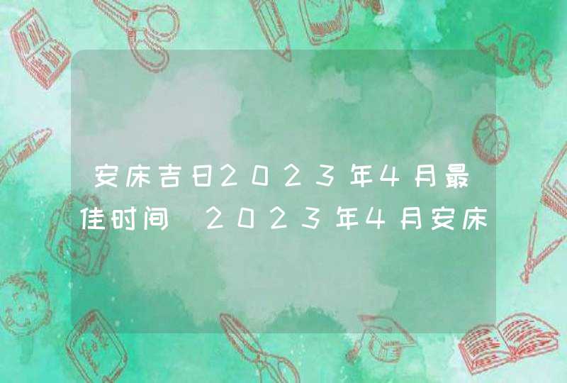 安床吉日2023年4月最佳时间_2023年4月安床吉日查询,第1张