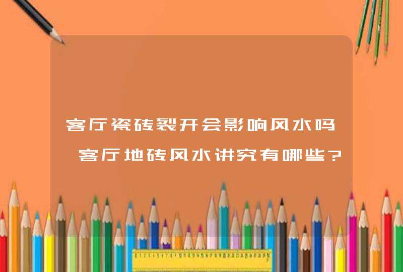 客厅瓷砖裂开会影响风水吗,客厅地砖风水讲究有哪些?,第1张