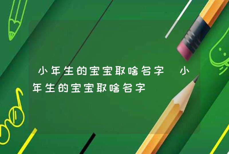 小年生的宝宝取啥名字_小年生的宝宝取啥名字,第1张