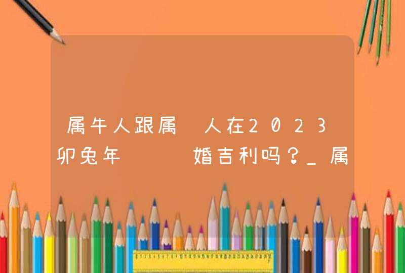 属牛人跟属马人在2023卯兔年领证结婚吉利吗？_属牛人与属马人怎么相处,第1张