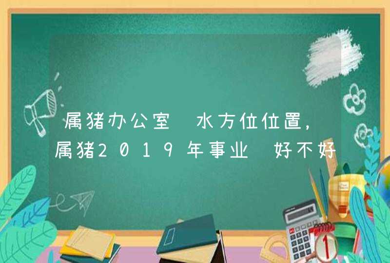 属猪办公室风水方位位置，属猪2019年事业运好不好哦？_83年属猪办公室风水,第1张