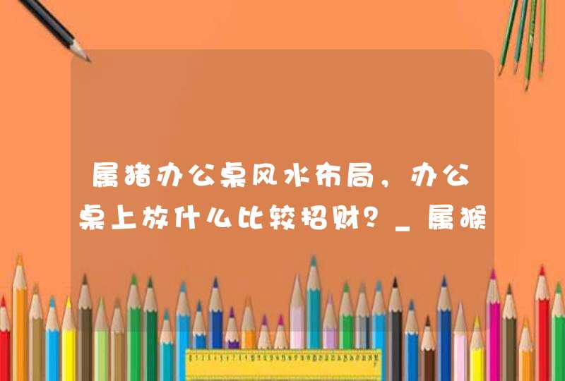 属猪办公桌风水布局，办公桌上放什么比较招财？_属猴人的办公桌风水方位,第1张