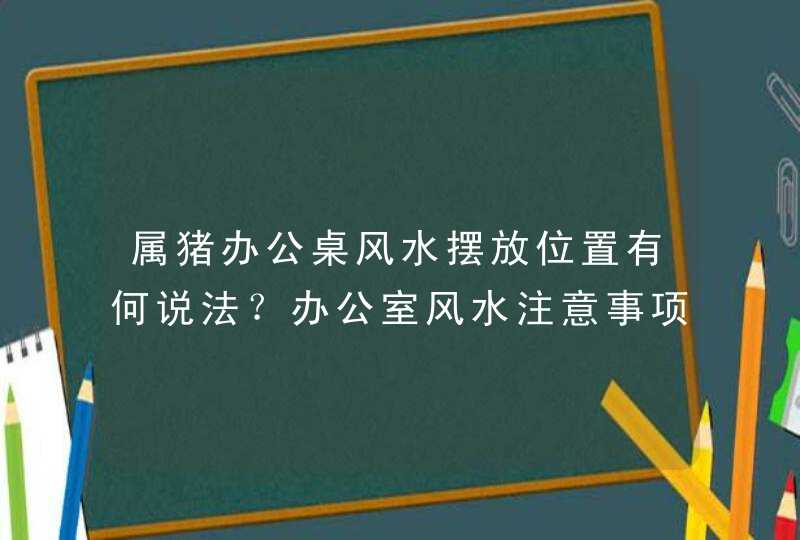 属猪办公桌风水摆放位置有何说法？办公室风水注意事项？_属猪人的办公桌风水方位,第1张