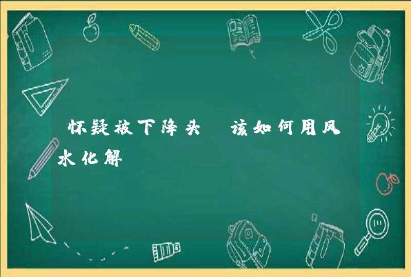 怀疑被下降头_该如何用风水化解？,第1张