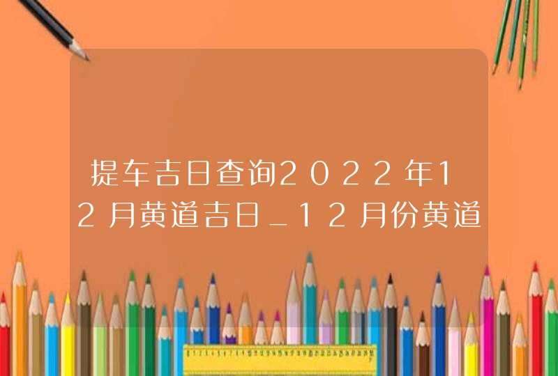 提车吉日查询2022年12月黄道吉日_12月份黄道吉日一览表2022,第1张