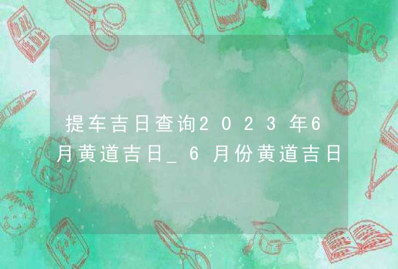 提车吉日查询2023年6月黄道吉日_6月份黄道吉日一览表2023,第1张