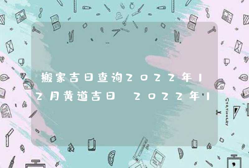 搬家吉日查询2022年12月黄道吉日_2022年12月哪天搬家好,第1张