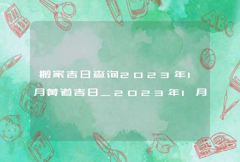 搬家吉日查询2023年1月黄道吉日_2023年1月哪天搬家好,第1张