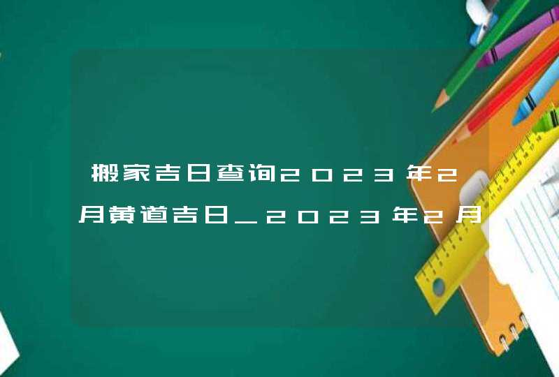 搬家吉日查询2023年2月黄道吉日_2023年2月哪天搬家好,第1张