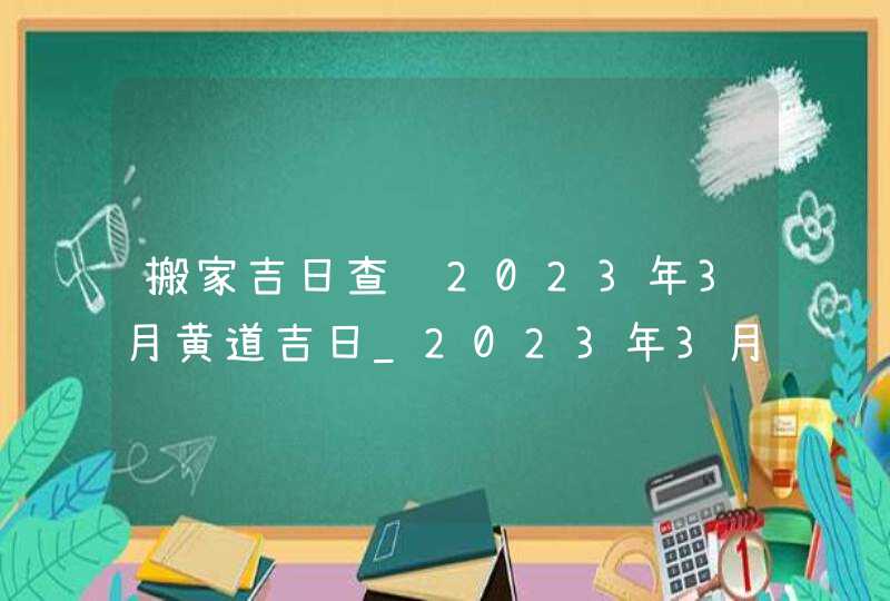 搬家吉日查询2023年3月黄道吉日_2023年3月哪天搬家好,第1张