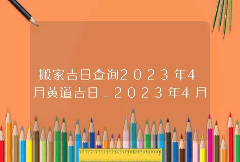 搬家吉日查询2023年4月黄道吉日_2023年4月哪天搬家好,第1张