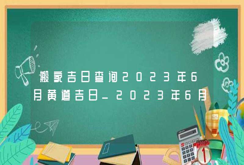 搬家吉日查询2023年6月黄道吉日_2023年6月哪天搬家好,第1张